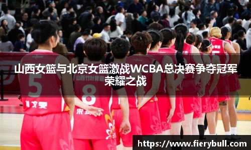 山西女篮与北京女篮激战WCBA总决赛争夺冠军荣耀之战
